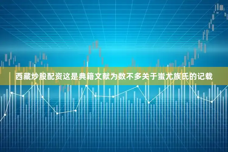 西藏炒股配资这是典籍文献为数不多关于蚩尤族氏的记载