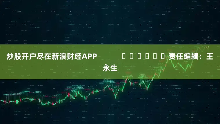 炒股开户尽在新浪财经APP            						责任编辑：王永生