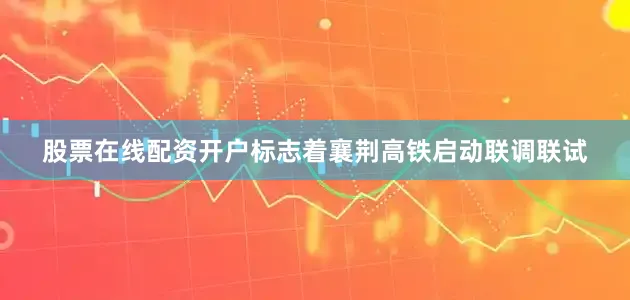 股票在线配资开户标志着襄荆高铁启动联调联试