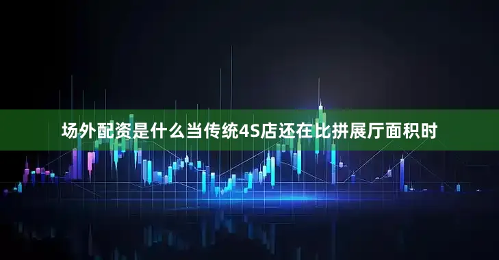 场外配资是什么当传统4S店还在比拼展厅面积时
