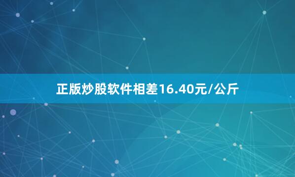 正版炒股软件相差16.40元/公斤