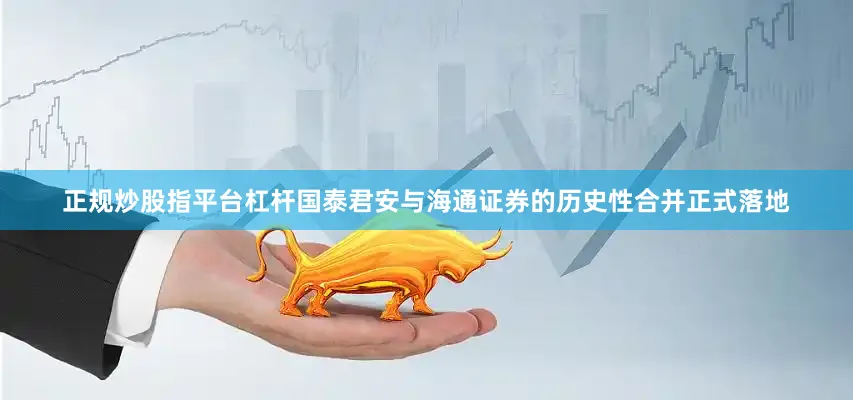 正规炒股指平台杠杆国泰君安与海通证券的历史性合并正式落地