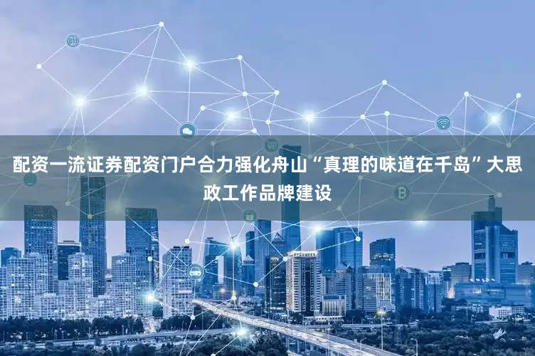 配资一流证券配资门户合力强化舟山“真理的味道在千岛”大思政工作品牌建设