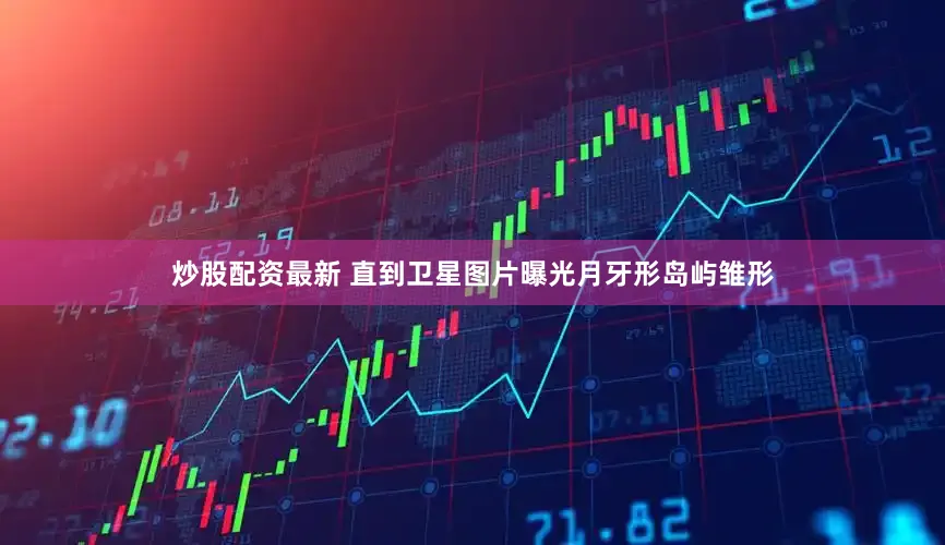 炒股配资最新 直到卫星图片曝光月牙形岛屿雏形
