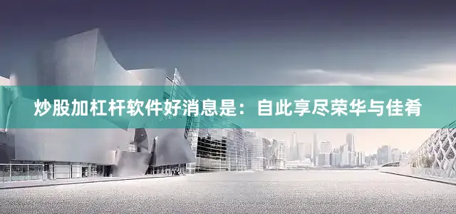 炒股加杠杆软件好消息是：自此享尽荣华与佳肴