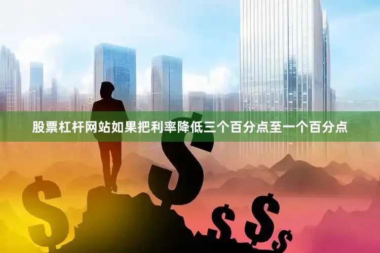 股票杠杆网站如果把利率降低三个百分点至一个百分点