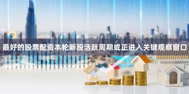 最好的股票配资本轮新股活跃周期或正进入关键观察窗口