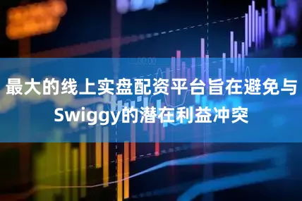 最大的线上实盘配资平台旨在避免与Swiggy的潜在利益冲突