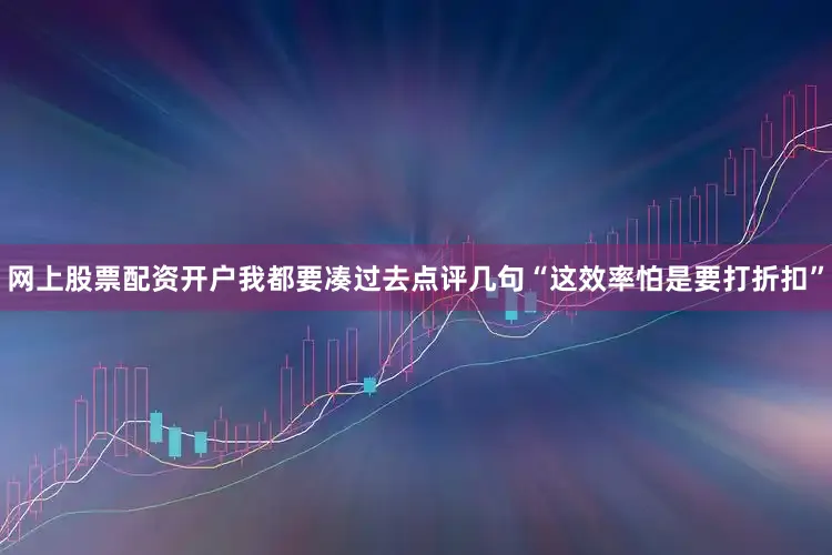 网上股票配资开户我都要凑过去点评几句“这效率怕是要打折扣”